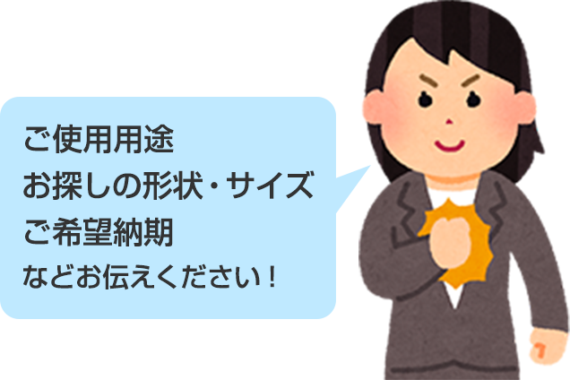 ご使用用途 お探しの形状・サイズ ご希望納期などお伝えください!